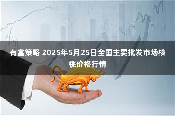 有富策略 2025年5月25日全国主要批发市场核桃价格行情