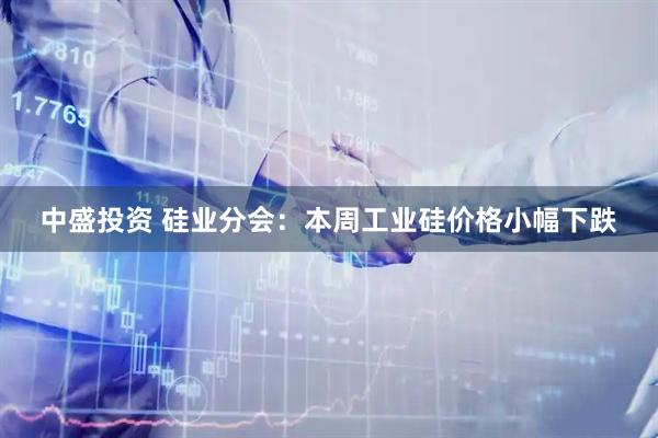 中盛投资 硅业分会：本周工业硅价格小幅下跌