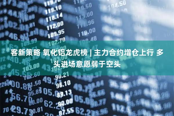 客新策略 氧化铝龙虎榜 | 主力合约增仓上行 多头进场意愿弱于空头