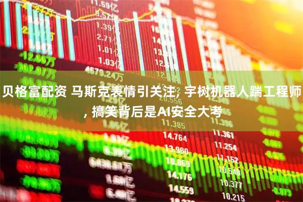 贝格富配资 马斯克表情引关注, 宇树机器人踹工程师 , 搞笑背后是AI安全大考