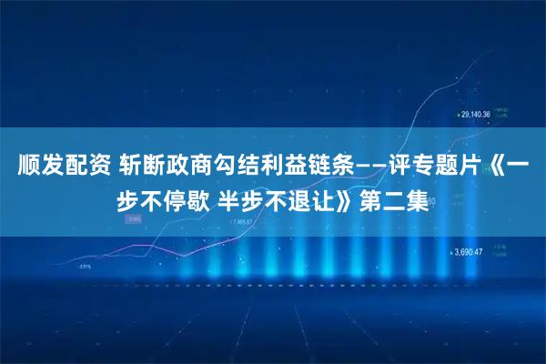 顺发配资 斩断政商勾结利益链条——评专题片《一步不停歇 半步不退让》第二集