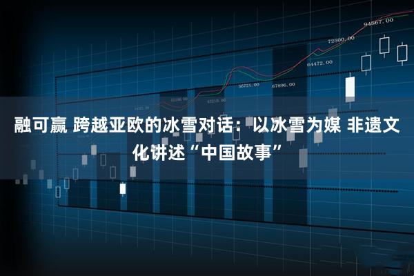 融可赢 跨越亚欧的冰雪对话：以冰雪为媒 非遗文化讲述“中国故事”