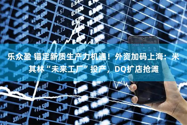 乐众盈 锚定新质生产力机遇！外资加码上海：米其林“未来工厂”投产，DQ扩店抢滩
