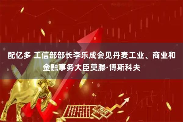配亿多 工信部部长李乐成会见丹麦工业、商业和金融事务大臣莫滕·博斯科夫