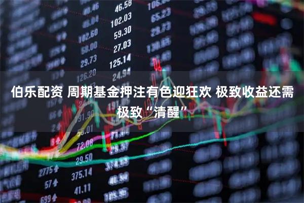 伯乐配资 周期基金押注有色迎狂欢 极致收益还需极致“清醒”