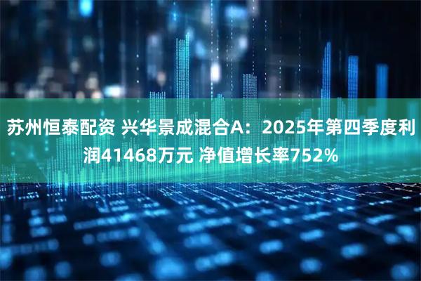 苏州恒泰配资 兴华景成混合A：2025年第四季度利润41468万元 净值增长率752%