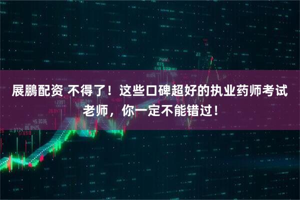 展鵬配资 不得了！这些口碑超好的执业药师考试老师，你一定不能错过！