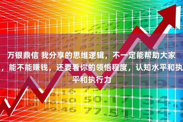万银鼎信 我分享的思维逻辑，不一定能帮助大家赚钱，能不能赚钱，还要看你的领悟程度，认知水平和执行力