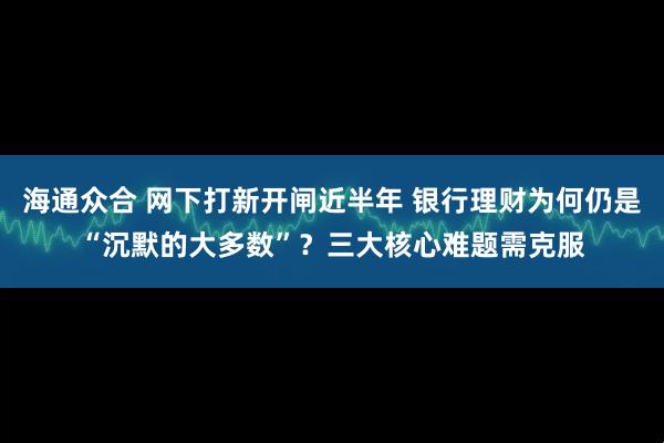 海通众合 网下打新开闸近半年 银行理财为何仍是“沉默的大多数”？三大核心难题需克服