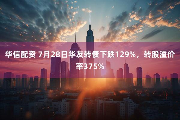 华信配资 7月28日华友转债下跌129%，转股溢价率375%