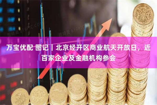 万宝优配 图记｜北京经开区商业航天开放日，近百家企业及金融机构参会