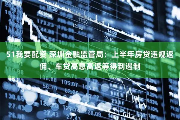 51我要配资 深圳金融监管局：上半年房贷违规返佣、车贷高息高返等得到遏制