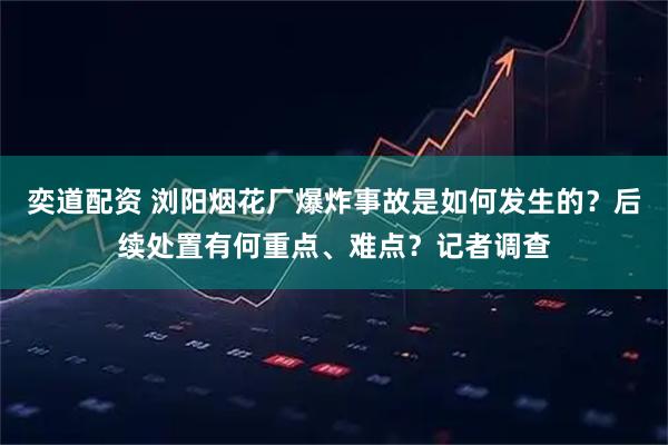 奕道配资 浏阳烟花厂爆炸事故是如何发生的？后续处置有何重点、难点？记者调查